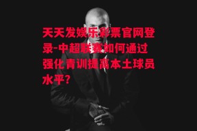 天天发娱乐彩票官网登录-中超联赛如何通过强化青训提高本土球员水平？