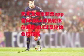 天天发娱乐彩票app官网-NBA球员轮休在哪看nba球员轮休会扣钱吗