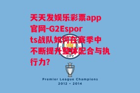 天天发娱乐彩票app官网-G2Esports战队如何在赛季中不断提升整体配合与执行力？